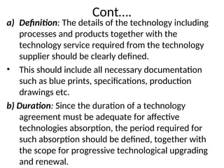 Cont….
a) Definition: The details of the technology including
processes and products together with the
technology service required from the technology
supplier should be clearly defined.
• This should include all necessary documentation
such as blue prints, specifications, production
drawings etc.
b) Duration: Since the duration of a technology
agreement must be adequate for affective
technologies absorption, the period required for
such absorption should be defined, together with
the scope for progressive technological upgrading
and renewal.
 