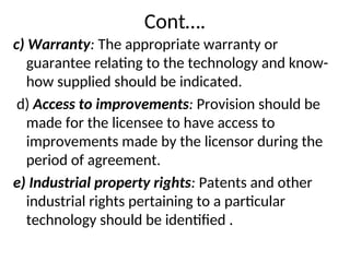 Cont….
c) Warranty: The appropriate warranty or
guarantee relating to the technology and know-
how supplied should be indicated.
d) Access to improvements: Provision should be
made for the licensee to have access to
improvements made by the licensor during the
period of agreement.
e) Industrial property rights: Patents and other
industrial rights pertaining to a particular
technology should be identified .
 