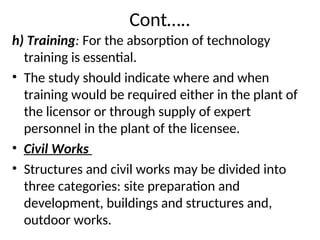 Cont…..
h) Training: For the absorption of technology
training is essential.
• The study should indicate where and when
training would be required either in the plant of
the licensor or through supply of expert
personnel in the plant of the licensee.
• Civil Works
• Structures and civil works may be divided into
three categories: site preparation and
development, buildings and structures and,
outdoor works.
 