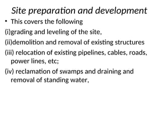 Site preparation and development
• This covers the following
(i)grading and leveling of the site,
(ii)demolition and removal of existing structures
(iii) relocation of existing pipelines, cables, roads,
power lines, etc;
(iv) reclamation of swamps and draining and
removal of standing water,
 