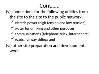 Cont……
(v) connections for the following utilities from
the site to the site to the public network:
 electric power (high tension and low tension),
 water for drinking and other purposes,
 communications (telephone telex, internet etc,)
 roads, railway sidings and
(vi) other site preparation and development
work.
 