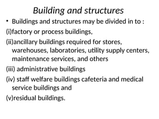 Building and structures
• Buildings and structures may be divided in to :
(i)factory or process buildings,
(ii)ancillary buildings required for stores,
warehouses, laboratories, utility supply centers,
maintenance services, and others
(iii) administrative buildings
(iv) staff welfare buildings cafeteria and medical
service buildings and
(v)residual buildings.
 