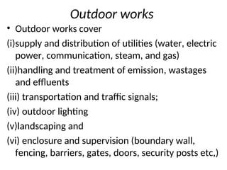 Outdoor works
• Outdoor works cover
(i)supply and distribution of utilities (water, electric
power, communication, steam, and gas)
(ii)handling and treatment of emission, wastages
and effluents
(iii) transportation and traffic signals;
(iv) outdoor lighting
(v)landscaping and
(vi) enclosure and supervision (boundary wall,
fencing, barriers, gates, doors, security posts etc,)
 
