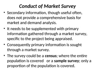 Conduct of Market Survey
• Secondary information, though useful often,
does not provide a comprehensive basis for
market and demand analysis.
• It needs to be supplemented with primary
information gathered through a market survey,
specific to the project being appraised.
• Consequently primary information is sought
through a market survey.
• The survey could be a census; where the entire
population is covered or a sample survey; only a
proportion of the population is covered.
 