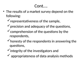Cont….
• The results of a market survey depend on the
following:
representativeness of the sample,
precision and adequacy of the questions,
comprehension of the questions by the
respondents,
honesty of the respondents in answering the
questions,
integrity of the investigators and
 appropriateness of data analysis methods
 