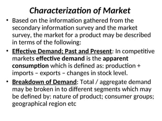 Characterization of Market
• Based on the information gathered from the
secondary information survey and the market
survey, the market for a product may be described
in terms of the following:
• Effective Demand; Past and Present: In competitive
markets effective demand is the apparent
consumption which is defined as: production +
imports – exports – changes in stock level.
• Breakdown of Demand: Total / aggregate demand
may be broken in to different segments which may
be defined by: nature of product; consumer groups;
geographical region etc
 