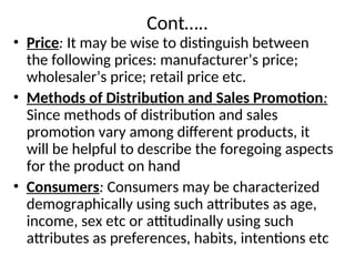 Cont…..
• Price: It may be wise to distinguish between
the following prices: manufacturer’s price;
wholesaler’s price; retail price etc.
• Methods of Distribution and Sales Promotion:
Since methods of distribution and sales
promotion vary among different products, it
will be helpful to describe the foregoing aspects
for the product on hand
• Consumers: Consumers may be characterized
demographically using such attributes as age,
income, sex etc or attitudinally using such
attributes as preferences, habits, intentions etc
 