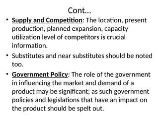 Cont…
• Supply and Competition: The location, present
production, planned expansion, capacity
utilization level of competitors is crucial
information.
• Substitutes and near substitutes should be noted
too.
• Government Policy: The role of the government
in influencing the market and demand of a
product may be significant; as such government
policies and legislations that have an impact on
the product should be spelt out.
 
