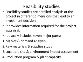 Feasibility studies
• Feasibility studies are detailed analysis of the
project in different dimensions that lead to an
investment decision.
• It provides information required for the project
appraisal.
• It usually includes seven major parts:
1.Market & demand analysis
2.Raw materials & supplies study
3.Location, site & environment impact assessment
4.Production program & plant capacity
 