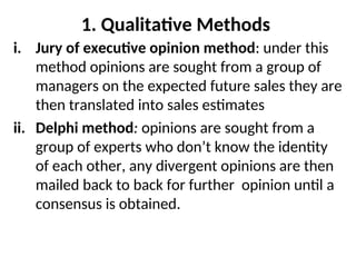 1. Qualitative Methods
i. Jury of executive opinion method: under this
method opinions are sought from a group of
managers on the expected future sales they are
then translated into sales estimates
ii. Delphi method: opinions are sought from a
group of experts who don’t know the identity
of each other, any divergent opinions are then
mailed back to back for further opinion until a
consensus is obtained.
 
