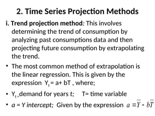 2. Time Series Projection Methods
i. Trend projection method: This involves
determining the trend of consumption by
analyzing past consumptions data and then
projecting future consumption by extrapolating
the trend.
• The most common method of extrapolation is
the linear regression. This is given by the
expression Yt = a+ bT , where;
• Yt =demand for years t; T= time variable
• a = Y intercept; Given by the expression T
b
Y
a 

 