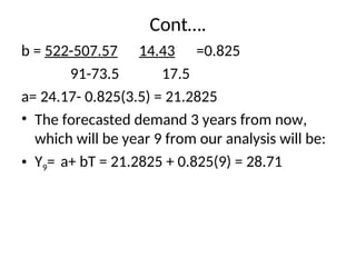 Cont….
b = 522-507.57 14.43 =0.825
91-73.5 17.5
a= 24.17- 0.825(3.5) = 21.2825
• The forecasted demand 3 years from now,
which will be year 9 from our analysis will be:
• Y9= a+ bT = 21.2825 + 0.825(9) = 28.71
 