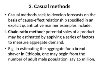 3. Casual methods
• Casual methods seek to develop forecasts on the
basis of cause-effect relationship specified in an
explicit quantitative manner examples include:
i. Chain ratio method: potential sales of a product
may be estimated by applying a series of factors
to measure aggregate demand.
• E.g. in estimating the aggregate for a bread
shaver in Ethiopia, one may begin from the
number of adult male population; say 15 million.
 