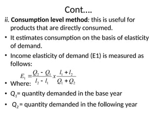 Cont….
ii. Consumption level method: this is useful for
products that are directly consumed.
• It estimates consumption on the basis of elasticity
of demand.
• Income elasticity of demand (E1) is measured as
follows:
• Where:
• Q1= quantity demanded in the base year
• Q2 = quantity demanded in the following year
2
1
2
1
1
2
1
2
1
Q
Q
l
l
x
l
l
Q
Q
E





 