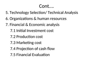 Cont….
5. Technology Selection/ Technical Analysis
6. Organizations & human resources
7. Financial & Economic analysis
7.1 Initial Investment cost
7.2 Production cost
7.3 Marketing cost
7.4 Projection of cash flow
7.5 Financial Evaluation
 