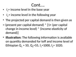 Cont….
• I1= income level in the base year
• I2 = income level in the following year
• The projected per capital demand is then given as
= (present per capital demand) * [1+ (per capital
change in income level) * (income elasticity of
demand)]
• Illustration: The following information is available
on quantity demanded for teff and income level of
Ethiopian Q1 = 50, Q2=55, l1=1000, l2= 1020.
 