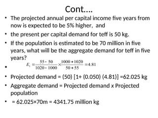 Cont….
• The projected annual per capital income five years from
now is expected to be 5% higher, and
• the present per capital demand for teff is 50 kg.
• If the population is estimated to be 70 million in five
years, what will be the aggregate demand for teff in five
years?
•
• Projected demand = (50) [1+ (0.050) (4.81)] =62.025 kg
• Aggregate demand = Projected demand x Projected
population
• = 62.025×70m = 4341.75 million kg
81
.
4
55
50
1020
1000
1000
1020
50
55
1 






E
 