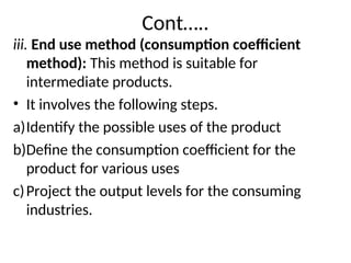 Cont…..
iii. End use method (consumption coefficient
method): This method is suitable for
intermediate products.
• It involves the following steps.
a)Identify the possible uses of the product
b)Define the consumption coefficient for the
product for various uses
c)Project the output levels for the consuming
industries.
 