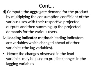 Cont…
d) Compute the aggregate demand for the product
by multiplying the consumption coefficient of the
various uses with their respective projected
outputs and then summing up the projected
demands for the various users.
iv. Leading indicator method: leading indicators
are variables which changed ahead of other
variables (the lag variables).
• Hence the changes observed in the lead
variables may be used to predict changes in the
lagging variables
 