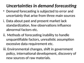 Uncertainties in demand forecasting
• Demand forecasting is subjected to error and
uncertainly that arise from three main sources
i. Data about past and present market lack
standardization, few observations influence
abnormal factors etc.
ii. Methods of forecasting inability to handle
unquantifiable factors, unrealistic assumption
excessive data requirement etc.
iii. Environmental changes, shift in government
policy, international development, discovery of
new sources of raw materials.
 