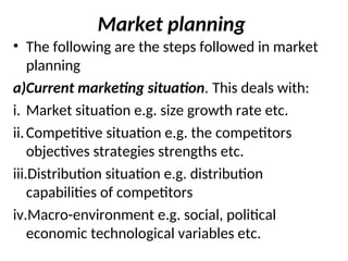 Market planning
• The following are the steps followed in market
planning
a)Current marketing situation. This deals with:
i. Market situation e.g. size growth rate etc.
ii.Competitive situation e.g. the competitors
objectives strategies strengths etc.
iii.Distribution situation e.g. distribution
capabilities of competitors
iv.Macro-environment e.g. social, political
economic technological variables etc.
 