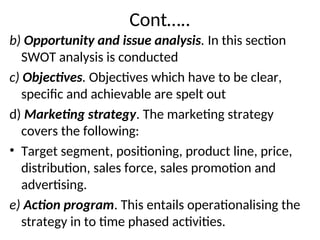 Cont…..
b) Opportunity and issue analysis. In this section
SWOT analysis is conducted
c) Objectives. Objectives which have to be clear,
specific and achievable are spelt out
d) Marketing strategy. The marketing strategy
covers the following:
• Target segment, positioning, product line, price,
distribution, sales force, sales promotion and
advertising.
e) Action program. This entails operationalising the
strategy in to time phased activities.
 