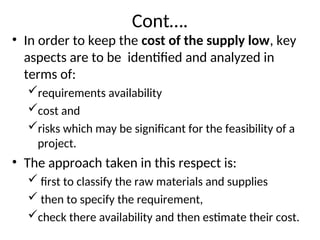 Cont….
• In order to keep the cost of the supply low, key
aspects are to be identified and analyzed in
terms of:
requirements availability
cost and
risks which may be significant for the feasibility of a
project.
• The approach taken in this respect is:
 first to classify the raw materials and supplies
 then to specify the requirement,
check there availability and then estimate their cost.
 