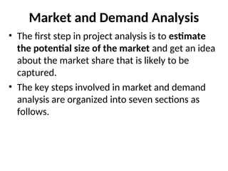 Market and Demand Analysis
• The first step in project analysis is to estimate
the potential size of the market and get an idea
about the market share that is likely to be
captured.
• The key steps involved in market and demand
analysis are organized into seven sections as
follows.
 
