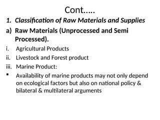 Cont…..
1. Classification of Raw Materials and Supplies
a) Raw Materials (Unprocessed and Semi
Processed).
i. Agricultural Products
ii. Livestock and Forest product
iii. Marine Product:
 Availability of marine products may not only depend
on ecological factors but also on national policy &
bilateral & multilateral arguments
 