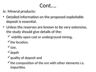 Cont….
iv. Mineral products:
• Detailed information on the proposed exploitable
deposit is essential.
• Unless the reserves are known to be very extensive,
the study should give details of the:
 viability open cast or underground mining,
the location,
size,
depth
quality of deposit and
the composition of the ore with other elements i.e.
impurities.
 