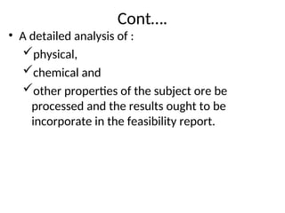 Cont….
• A detailed analysis of :
physical,
chemical and
other properties of the subject ore be
processed and the results ought to be
incorporate in the feasibility report.
 