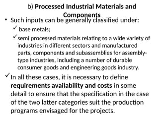 b) Processed Industrial Materials and
Components
• Such inputs can be generally classified under:
 base metals;
semi processed materials relating to a wide variety of
industries in different sectors and manufactured
parts, components and subassemblies for assembly-
type industries, including a number of durable
consumer goods and engineering goods industry.
In all these cases, it is necessary to define
requirements availability and costs in some
detail to ensure that the specification in the case
of the two latter categories suit the production
programs envisaged for the projects.
 