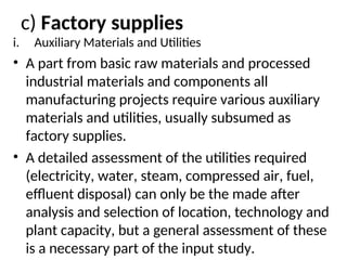 c) Factory supplies
i. Auxiliary Materials and Utilities
• A part from basic raw materials and processed
industrial materials and components all
manufacturing projects require various auxiliary
materials and utilities, usually subsumed as
factory supplies.
• A detailed assessment of the utilities required
(electricity, water, steam, compressed air, fuel,
effluent disposal) can only be the made after
analysis and selection of location, technology and
plant capacity, but a general assessment of these
is a necessary part of the input study.
 