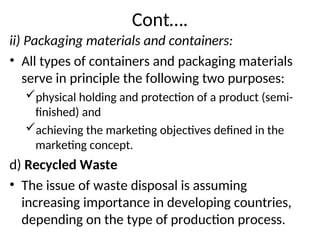 Cont….
ii) Packaging materials and containers:
• All types of containers and packaging materials
serve in principle the following two purposes:
physical holding and protection of a product (semi-
finished) and
achieving the marketing objectives defined in the
marketing concept.
d) Recycled Waste
• The issue of waste disposal is assuming
increasing importance in developing countries,
depending on the type of production process.
 