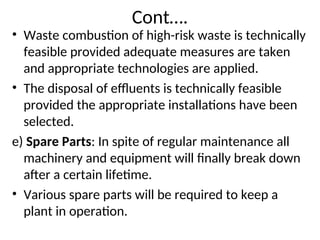 Cont….
• Waste combustion of high-risk waste is technically
feasible provided adequate measures are taken
and appropriate technologies are applied.
• The disposal of effluents is technically feasible
provided the appropriate installations have been
selected.
e) Spare Parts: In spite of regular maintenance all
machinery and equipment will finally break down
after a certain lifetime.
• Various spare parts will be required to keep a
plant in operation.
 