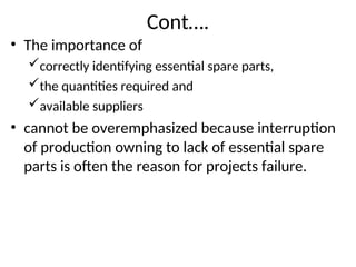 Cont….
• The importance of
correctly identifying essential spare parts,
the quantities required and
available suppliers
• cannot be overemphasized because interruption
of production owning to lack of essential spare
parts is often the reason for projects failure.
 