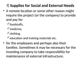 f) Supplies for Social and External Needs
• A remote location or some other reason might
require the project (or the company) to provide
and pay for
foodstuffs,
medicine,
clothing,
education and training materials etc.
• for the employees and perhaps also their
families. Sometimes it may be necessary for the
investing company to take responsibility for
maintenance of external infrastructure.
 