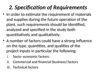 2. Specification of Requirements
• In order to estimate the requirement of materials
and supplies during the future operation of the
plant, such requirements should be identified,
analyzed and specified in the study both
quantitatively and qualitatively.
• A number of factors could have a strong influence
on the type, quantities, and qualities of the
project inputs in particular the following:
i. Socio- economic factors:
ii. Commercial and financial (business) factors
iii. Technical factors
 