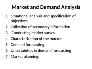 Market and Demand Analysis
1. Situational analysis and specification of
objectives
2. Collection of secondary information
3. Conducting market survey
4. Characterization of the market
5. Demand forecasting
6. Uncertainties in demand forecasting
7. Market planning.
 