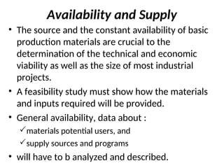 Availability and Supply
• The source and the constant availability of basic
production materials are crucial to the
determination of the technical and economic
viability as well as the size of most industrial
projects.
• A feasibility study must show how the materials
and inputs required will be provided.
• General availability, data about :
materials potential users, and
supply sources and programs
• will have to b analyzed and described.
 