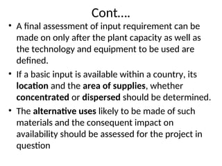 Cont….
• A final assessment of input requirement can be
made on only after the plant capacity as well as
the technology and equipment to be used are
defined.
• If a basic input is available within a country, its
location and the area of supplies, whether
concentrated or dispersed should be determined.
• The alternative uses likely to be made of such
materials and the consequent impact on
availability should be assessed for the project in
question
 