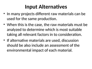 Input Alternatives
• In many projects different raw materials can be
used for the same production.
• When this is the case, the raw materials must be
analyzed to determine which is most suitable
taking all relevant factors in to consideration.
• If alternative materials are used, discussion
should be also include an assessment of the
environmental impact of each material.
 
