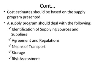 Cont…
• Cost estimates should be based on the supply
program presented.
• A supply program should deal with the following:
Identification of Supplying Sources and
Suppliers
Agreement and Regulations
Means of Transport
Storage
Risk Assessment
 