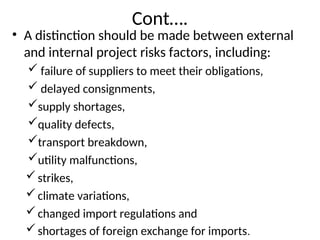Cont….
• A distinction should be made between external
and internal project risks factors, including:
 failure of suppliers to meet their obligations,
 delayed consignments,
supply shortages,
quality defects,
transport breakdown,
utility malfunctions,
strikes,
climate variations,
changed import regulations and
shortages of foreign exchange for imports.
 