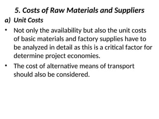 5. Costs of Raw Materials and Suppliers
a) Unit Costs
• Not only the availability but also the unit costs
of basic materials and factory supplies have to
be analyzed in detail as this is a critical factor for
determine project economies.
• The cost of alternative means of transport
should also be considered.
 