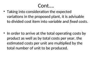Cont….
• Taking into consideration the expected
variations in the proposed plant, it is advisable
to divided cost item into variable and fixed costs.
• In order to arrive at the total operating costs by
product as well as by total costs per year, the
estimated costs per unit are multiplied by the
total number of unit to be produced.
 
