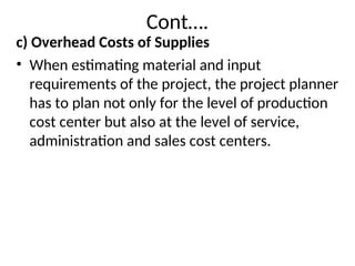 Cont….
c) Overhead Costs of Supplies
• When estimating material and input
requirements of the project, the project planner
has to plan not only for the level of production
cost center but also at the level of service,
administration and sales cost centers.
 