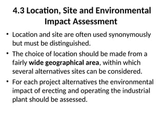 4.3 Location, Site and Environmental
Impact Assessment
• Location and site are often used synonymously
but must be distinguished.
• The choice of location should be made from a
fairly wide geographical area, within which
several alternatives sites can be considered.
• For each project alternatives the environmental
impact of erecting and operating the industrial
plant should be assessed.
 