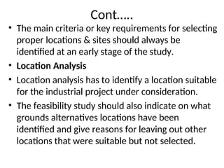 Cont…..
• The main criteria or key requirements for selecting
proper locations & sites should always be
identified at an early stage of the study.
• Location Analysis
• Location analysis has to identify a location suitable
for the industrial project under consideration.
• The feasibility study should also indicate on what
grounds alternatives locations have been
identified and give reasons for leaving out other
locations that were suitable but not selected.
 