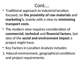 Cont….
• Traditional approach to industrial location
focused, on the proximity of raw materials and
marketing’s, mainly with a view to minimizing
transport costs.
• The modern view requires consideration of
commercial, technical and financial factors, but
also of the social and environment impact a
project might have.
• Key Factors in Location Analysis includes:
1. Natural environment, geographical conditions
and project requirements.
 
